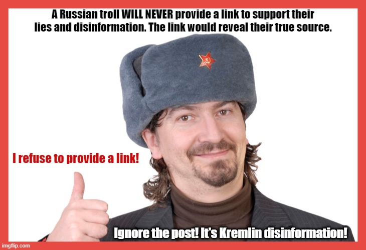 Don't be fooled by Kremlin propaganda. Ask for a link to their source. If they refuse, ignore the post! It's Kremlin lies. | A Russian troll WILL NEVER provide a link to support their lies and disinformation. The link would reveal their true source. I refuse to provide a link! Ignore the post! It's Kremlin disinformation! | image tagged in russian trolls,propaganda,lies,imgflip trolls,internet trolls,meanwhile in russia | made w/ Imgflip meme maker