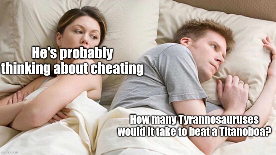 Palo 1 | He's probably thinking about cheating; How many Tyrannosauruses would it take to beat a Titanoboa? | image tagged in memes,i bet he's thinking about other women | made w/ Imgflip meme maker