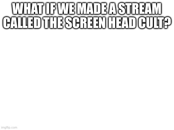 Just an idea. | WHAT IF WE MADE A STREAM CALLED THE SCREEN HEAD CULT? | made w/ Imgflip meme maker