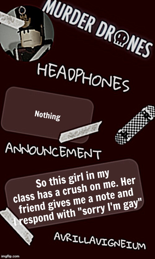 Hahahahahahahahahahahahahahahahahahahahahahahahahahahahahahahahahahhaahahahhahahhahahahahahahahahahhahahahahahahhahahshshahahhah | Nothing; So this girl in my class has a crush on me. Her friend gives me a note and I respond with "sorry I'm gay" | image tagged in epic rock avrillavigneium announcement temp rahh | made w/ Imgflip meme maker