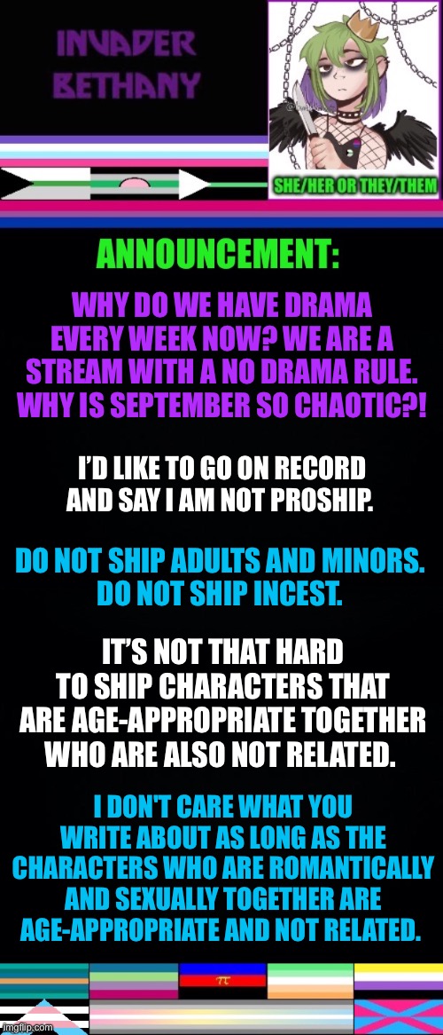 Update: going on record to say I am NOT proship. (Also there's an apology from Sylvia in the comments about a different drama.) | WHY DO WE HAVE DRAMA EVERY WEEK NOW? WE ARE A STREAM WITH A NO DRAMA RULE. WHY IS SEPTEMBER SO CHAOTIC?! I’D LIKE TO GO ON RECORD AND SAY I AM NOT PROSHIP. DO NOT SHIP ADULTS AND MINORS. 
DO NOT SHIP INCEST. IT’S NOT THAT HARD TO SHIP CHARACTERS THAT ARE AGE-APPROPRIATE TOGETHER WHO ARE ALSO NOT RELATED. I DON'T CARE WHAT YOU WRITE ABOUT AS LONG AS THE CHARACTERS WHO ARE ROMANTICALLY AND SEXUALLY TOGETHER ARE AGE-APPROPRIATE AND NOT RELATED. | image tagged in announcement,update,lgbtq,drama,shipping,fanfiction | made w/ Imgflip meme maker