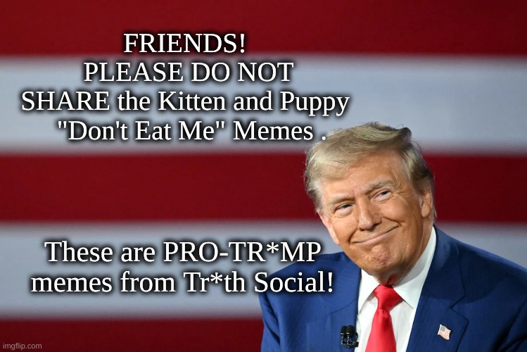 Don't Share these memes | FRIENDS! 
PLEASE DO NOT SHARE the Kitten and Puppy 
 "Don't Eat Me" Memes . These are PRO-TR*MP memes from Tr*th Social! | image tagged in don't eat me,kitten puppies,red cap,pro-trump memes | made w/ Imgflip meme maker