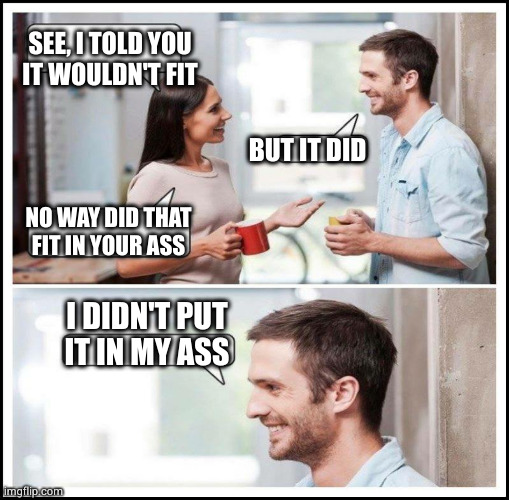 Coworkers talking | SEE, I TOLD YOU
IT WOULDN'T FIT BUT IT DID NO WAY DID THAT
FIT IN YOUR ASS I DIDN'T PUT
IT IN MY ASS | image tagged in coworkers talking | made w/ Imgflip meme maker