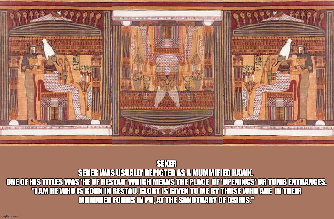 Also known as Ptah-Seker-OsirisTaken from the "Book of the dead" | SEKER

SEKER WAS USUALLY DEPICTED AS A MUMMIFIED HAWK. 

ONE OF HIS TITLES WAS 'HE OF RESTAU' WHICH MEANS THE PLACE  OF 'OPENINGS' OR TOMB ENTRANCES.

"I AM HE WHO IS BORN IN RESTAU. GLORY IS GIVEN TO ME BY THOSE WHO ARE  IN THEIR MUMMIED FORMS IN PU, AT THE SANCTUARY OF OSIRIS." | image tagged in ancientegypt,the book of the dead,seker,osiris,mummy,restau | made w/ Imgflip meme maker