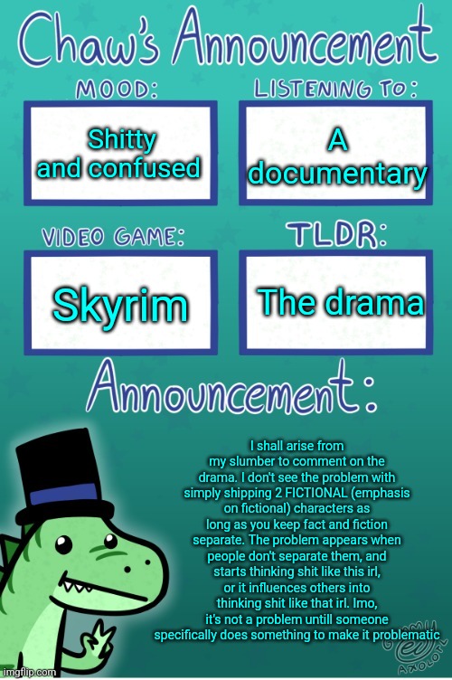 Chaws_the_dino announcement temp (thanks Gummy) | Shitty and confused; A documentary; The drama; Skyrim; I shall arise from my slumber to comment on the drama. I don't see the problem with simply shipping 2 FICTIONAL (emphasis on fictional) characters as long as you keep fact and fiction separate. The problem appears when people don't separate them, and starts thinking shit like this irl, or it influences others into thinking shit like that irl. Imo, it's not a problem untill someone specifically does something to make it problematic | image tagged in chaws_the_dino announcement temp thanks gummy | made w/ Imgflip meme maker