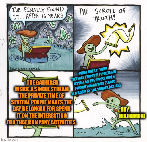 -Together even a day could be longer! | -WHAT DOES IT MEAN "SEVERAL PEOPLE"? I REMEMBER MYSELF AS THE SINGLE TAKEN PERSON WHICH WAS PLACED IN A ROOM BY THE SUDDEN ACTION! -THE GATHERED INSIDE A SINGLE STREAM THE PRIVATE TIME OF SEVERAL PEOPLE MAKES THE DAY BE LONGER FOR SPEND IT ON THE INTERESTING FOR THAT COMPANY ACTIVITIES. *ANY HIKIKOMORI | image tagged in memes,the scroll of truth,happy tree friends,rock driving longer,first day on the internet kid,the room | made w/ Imgflip meme maker