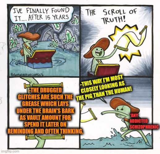 -The dirty grease. | -THIS WAY I'M MOST CLOSELY LOOKING AS THE PIG THAN THE HUMAN! -THE DRUGGED GLITCHES ARE SUCH THE GREASE WHICH LAYS UNDER THE BRAIN'S BARK AS VAULT AMOUNT FOR SPEND IT LATER ON REMINDING AND OFTEN THINKING. *ANY ADDICTED SCHIZOPHRENIC | image tagged in memes,the scroll of truth,grease,totally looks like,galaxy brain 3 brains,timesheet reminder | made w/ Imgflip meme maker
