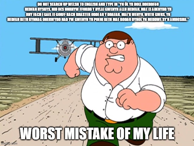 if ykyk | DO NOT SEARCH UP WELSH TO ENGLISH AND TYPE IN "YN ÔL YR HOLL DDEDDFAU HEDFAN HYSBYS, NID OES UNRHYW FFORDD Y DYLAI GWENYN ALLU HEDFAN. MAE EI ADENYDD YN RHY FACH I GAEL EI GORFF BACH BRASTER ODDI AR Y DDAEAR. MAE'R WENYN, WRTH GWRS, YN HEDFAN BETH BYNNAG OHERWYDD NAD YW GWENYN YN POENI BETH MAE BODAU DYNOL YN MEDDWL SY'N AMHOSIBL."; WORST MISTAKE OF MY LIFE | image tagged in peter griffin running away | made w/ Imgflip meme maker