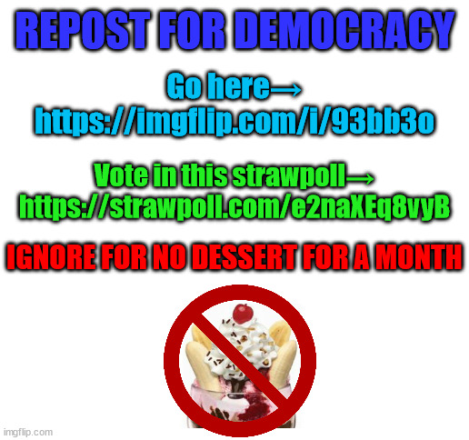 bump | REPOST FOR DEMOCRACY; Go here→
https://imgflip.com/i/93bb3o; Vote in this strawpoll→ https://strawpoll.com/e2naXEq8vyB; IGNORE FOR NO DESSERT FOR A MONTH | image tagged in blank white template | made w/ Imgflip meme maker