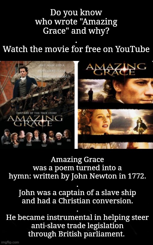 Amazing Grace Has Significant History | Do you know who wrote "Amazing Grace" and why?
.
Watch the movie for free on YouTube; Amazing Grace was a poem turned into a hymn: written by John Newton in 1772.
.
John was a captain of a slave ship and had a Christian conversion.
.
He became instrumental in helping steer anti-slave trade legislation
through British parliament. | image tagged in christianity,music,equal rights | made w/ Imgflip meme maker