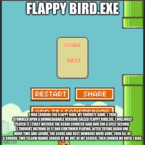 Flappy Bird.exe | FLAPPY BIRD.EXE; I WAS LOOKING FOR FLAPPY BIRD, MY FAVORITE GAME. I THEN STUMBLED UPON A DOWNLOADABLE VERSION CALLED FLAPPY BIRD.EXE. I WILLINGLY PLAYED IT. I FIRST NOTICED THE SCORE COUNTER SAID RUN FOR A SPLIT SECOND. I THOUGHT NOTHING OF IT AND CONTINUED PLAYING. AFTER TRYING AGAIN ONE MORE TIME AND LOSING, THE SCORE AND BEST NUMBERS WERE GONE. THEN ALL OF A SUDDEN, TWO YELLOW HANDS LUNGED AT ME OUT OF MY SCREEN, THEN CHOKED ME UNTIL I DIED. | image tagged in flappy bird exe | made w/ Imgflip meme maker