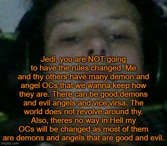 Unamused Fl9mingSku11 | Jedi, you are NOT going to have the rules changed. Me and thy others have many demon and angel OCs that we wanna keep how they are. There can be good demons and evil angels and vice virsa. The world does not revolve around thy. Also, theres no way in Hell my OCs will be changed as most of them are demons and angels that are good and evil. | image tagged in unamused fl9mingsku11 | made w/ Imgflip meme maker