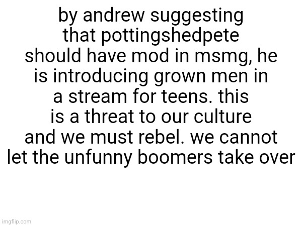 #freemsmg /srs (rebellion?) | by andrew suggesting that pottingshedpete should have mod in msmg, he is introducing grown men in a stream for teens. this is a threat to our culture and we must rebel. we cannot let the unfunny boomers take over | image tagged in freemsmg,free msmg,free gems in clash royale | made w/ Imgflip meme maker
