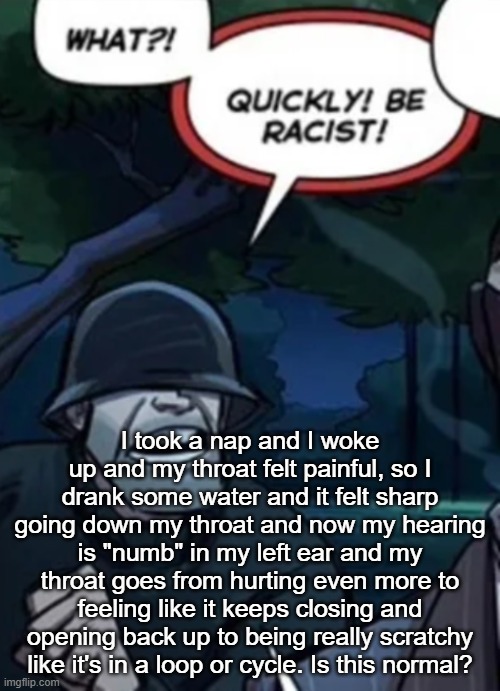 quickly be racist | I took a nap and I woke up and my throat felt painful, so I drank some water and it felt sharp going down my throat and now my hearing is "numb" in my left ear and my throat goes from hurting even more to feeling like it keeps closing and opening back up to being really scratchy like it's in a loop or cycle. Is this normal? | image tagged in quickly be racist | made w/ Imgflip meme maker