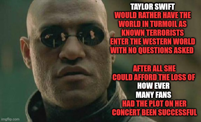 Taylor Swift's choice | TAYLOR SWIFT; TAYLOR SWIFT WOULD RATHER HAVE THE WORLD IN TURMOIL AS KNOWN TERRORISTS ENTER THE WESTERN WORLD WITH NO QUESTIONS ASKED; AFTER ALL SHE COULD AFFORD THE LOSS OF 
HOW EVER MANY FANS 
HAD THE PLOT ON HER CONCERT BEEN SUCCESSFUL; HOW EVER 
MANY FANS | image tagged in memes,matrix morpheus | made w/ Imgflip meme maker