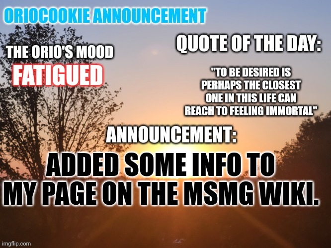 https://msmg.miraheze.org/wiki/OrioCookie | "TO BE DESIRED IS PERHAPS THE CLOSEST ONE IN THIS LIFE CAN REACH TO FEELING IMMORTAL"; FATIGUED; ADDED SOME INFO TO MY PAGE ON THE MSMG WIKI. | image tagged in oriocookie announcement temp | made w/ Imgflip meme maker