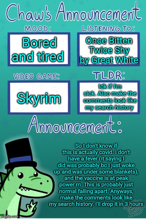 Chaws_the_dino announcement temp (thanks Gummy) | Bored and tired; Once Bitten Twice Shy by Great White; Idk if I'm sick. Also make the comments look like my search history; Skyrim; So I don't know if this is actually covid. I don't have a fever (it saying I did was probably bc I just woke up and was under some blankets), and the vaccine is at peak power rn. This is probably just normal falling apart. Anyways, make the comments look like my search history. I'll drop it in 3 hours | image tagged in chaws_the_dino announcement temp thanks gummy | made w/ Imgflip meme maker