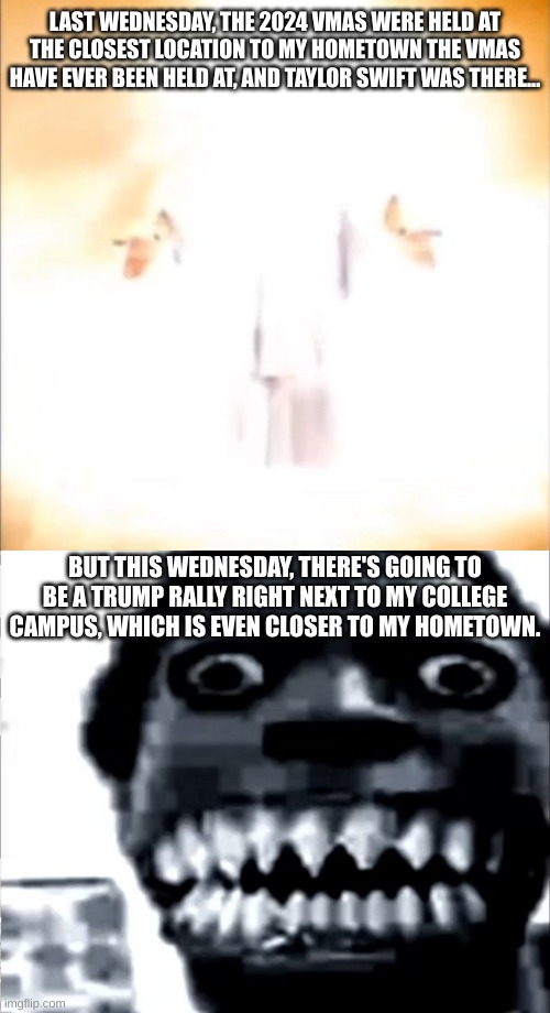 I'm not lying. This is real news. | LAST WEDNESDAY, THE 2024 VMAS WERE HELD AT THE CLOSEST LOCATION TO MY HOMETOWN THE VMAS HAVE EVER BEEN HELD AT, AND TAYLOR SWIFT WAS THERE... BUT THIS WEDNESDAY, THERE'S GOING TO BE A TRUMP RALLY RIGHT NEXT TO MY COLLEGE CAMPUS, WHICH IS EVEN CLOSER TO MY HOMETOWN. | image tagged in phase 18,mr incredible becoming uncanny phase 22,taylor swift,trump sucks | made w/ Imgflip meme maker