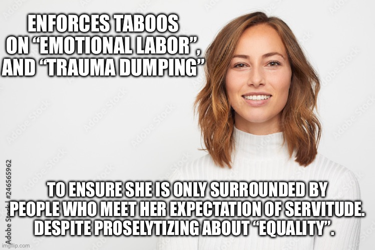 ENFORCES TABOOS ON “EMOTIONAL LABOR”, AND “TRAUMA DUMPING”; TO ENSURE SHE IS ONLY SURROUNDED BY PEOPLE WHO MEET HER EXPECTATION OF SERVITUDE. DESPITE PROSELYTIZING ABOUT “EQUALITY”. | made w/ Imgflip meme maker