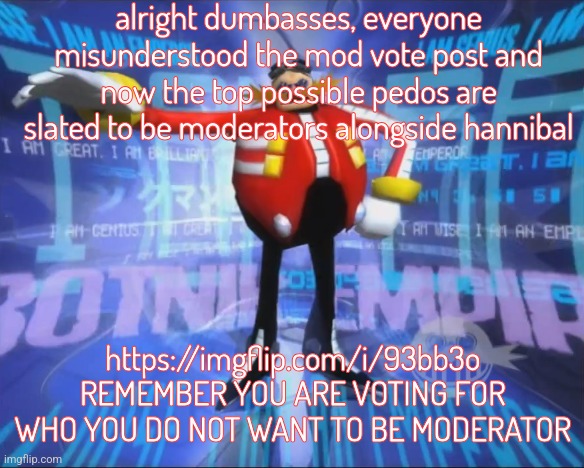 breaking my shitpost only streak cuz I'm genuinely shocked at how easy to trick yall are | alright dumbasses, everyone misunderstood the mod vote post and now the top possible pedos are slated to be moderators alongside hannibal; https://imgflip.com/i/93bb3o REMEMBER YOU ARE VOTING FOR WHO YOU DO NOT WANT TO BE MODERATOR | image tagged in eggman's announcement | made w/ Imgflip meme maker