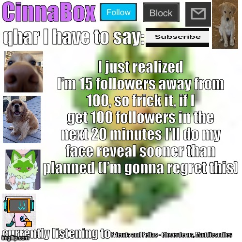 CinnaBox’s 144p Leavanny temp | I just realized I’m 15 followers away from 100, so frick it, if I get 100 followers in the next 20 minutes I’ll do my face reveal sooner than planned (I’m gonna regret this); Friends and Fellas - Cloverderus, Maddiesmiles | image tagged in cinnabox s 144p leavanny temp | made w/ Imgflip meme maker