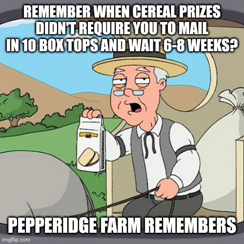 Pepperidge Farm Remembers Meme | REMEMBER WHEN CEREAL PRIZES DIDN'T REQUIRE YOU TO MAIL IN 10 BOX TOPS AND WAIT 6-8 WEEKS? PEPPERIDGE FARM REMEMBERS | image tagged in memes,pepperidge farm remembers | made w/ Imgflip meme maker