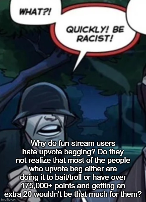 quickly be racist | Why do fun stream users hate upvote begging? Do they not realize that most of the people who upvote beg either are doing it to bait/troll or have over 175,000+ points and getting an extra 20 wouldn't be that much for them? | image tagged in quickly be racist | made w/ Imgflip meme maker