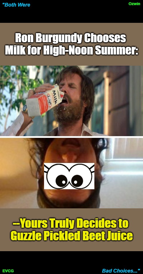 Both...Choices | Ozwin; "Both Were; Ron Burgundy Chooses 

Milk for High-Noon Summer:; --Yours Truly Decides to 

Guzzle Pickled Beet Juice; Bad Choices..."; EVCG | image tagged in ron burgundy milk,ozwin theo,pickled beet juice,whoops,live and learn,the more you know | made w/ Imgflip meme maker