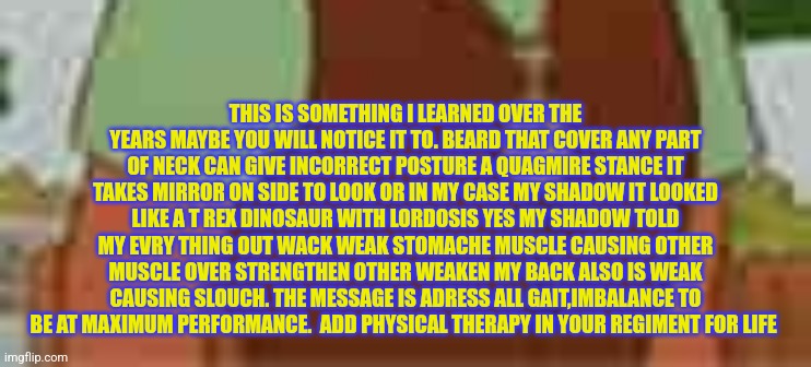 Physical therapy gait exercises | THIS IS SOMETHING I LEARNED OVER THE YEARS MAYBE YOU WILL NOTICE IT TO. BEARD THAT COVER ANY PART OF NECK CAN GIVE INCORRECT POSTURE A QUAGMIRE STANCE IT TAKES MIRROR ON SIDE TO LOOK OR IN MY CASE MY SHADOW IT LOOKED LIKE A T REX DINOSAUR WITH LORDOSIS YES MY SHADOW TOLD MY EVRY THING OUT WACK WEAK STOMACHE MUSCLE CAUSING OTHER MUSCLE OVER STRENGTHEN OTHER WEAKEN MY BACK ALSO IS WEAK CAUSING SLOUCH. THE MESSAGE IS ADRESS ALL GAIT,IMBALANCE TO BE AT MAXIMUM PERFORMANCE.  ADD PHYSICAL THERAPY IN YOUR REGIMENT FOR LIFE | image tagged in weak,pt,fitness,sports train | made w/ Imgflip meme maker