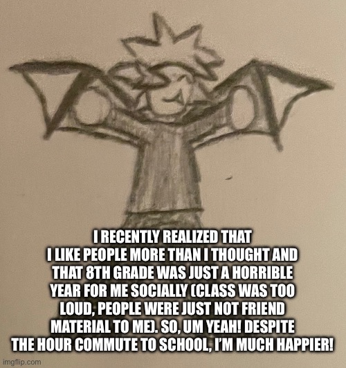 What did I come back to- | I RECENTLY REALIZED THAT I LIKE PEOPLE MORE THAN I THOUGHT AND THAT 8TH GRADE WAS JUST A HORRIBLE YEAR FOR ME SOCIALLY (CLASS WAS TOO LOUD, PEOPLE WERE JUST NOT FRIEND MATERIAL TO ME). SO, UM YEAH! DESPITE THE HOUR COMMUTE TO SCHOOL, I’M MUCH HAPPIER! | image tagged in smol impulse | made w/ Imgflip meme maker
