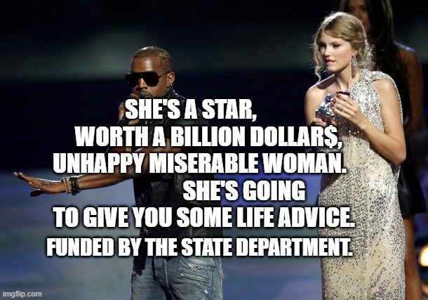 Kanye West Taylor Swift | SHE'S A STAR,         WORTH A BILLION DOLLAR$, UNHAPPY MISERABLE WOMAN.                     SHE'S GOING TO GIVE YOU SOME LIFE ADVICE. FUNDED BY THE STATE DEPARTMENT. | image tagged in kanye west taylor swift | made w/ Imgflip meme maker