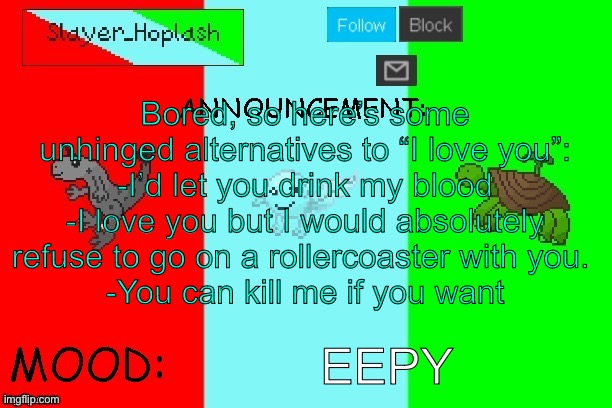 Hoplash's Announcement Temp | Bored, so here’s some unhinged alternatives to “I love you”:
-I’d let you drink my blood
-I love you but I would absolutely refuse to go on a rollercoaster with you. 
-You can kill me if you want; EEPY | image tagged in hoplash's announcement temp | made w/ Imgflip meme maker