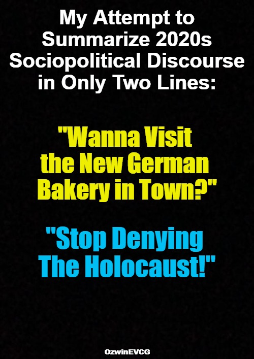 My Attempt To... | My Attempt to 

Summarize 2020s 

Sociopolitical Discourse 

in Only Two Lines:; "Wanna Visit 

the New German 

Bakery in Town?"; "Stop Denying 

The Holocaust!"; OzwinEVCG | image tagged in communication breakdown,clown world,civilized discussion,reeeee,invasion of the mind snatchers,2020s | made w/ Imgflip meme maker