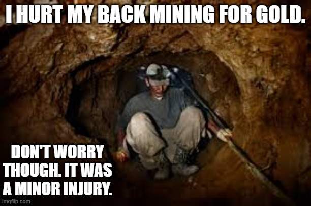 meme to be fu- I hurt my back while digging for gold. It was a miner injury. | I HURT MY BACK MINING FOR GOLD. DON'T WORRY THOUGH. IT WAS A MINOR INJURY. | image tagged in funny,fun,play on words,pun,humor,mining | made w/ Imgflip meme maker