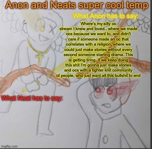 Anon and Neats super cool shared temp | Where’s my silly oc stream I knew and loved.. where we made ocs because we want to, and didn’t care if someone made an oc that correlates with a religion, where we could just make stories without every second someone starting drama. This is getting tiring. If we keep doing this shit I’m gonna just make stories and ocs with a tighter knit community of people, who just want all this bullshit to end | image tagged in anon and neats super cool shared temp | made w/ Imgflip meme maker