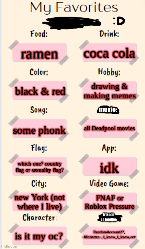 My Favorites made by T | coca cola; ramen; drawing & making memes; black & red; movie:; some phonk; all Deadpool movies; which one? country flag or sexuality flag? idk; new York (not where I live); FNAF or Roblox Pressure; friends on imgflip:; RandomAccount27, -.Moriartea.-, I_know_I_know, ect:; is it my oc? | image tagged in my favorites made by t | made w/ Imgflip meme maker