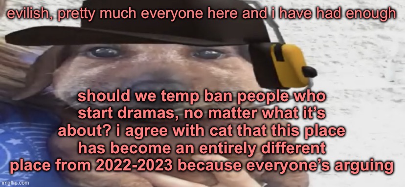 chucklenuts | evilish, pretty much everyone here and i have had enough; should we temp ban people who start dramas, no matter what it’s about? i agree with cat that this place has become an entirely different place from 2022-2023 because everyone’s arguing | image tagged in chucklenuts | made w/ Imgflip meme maker