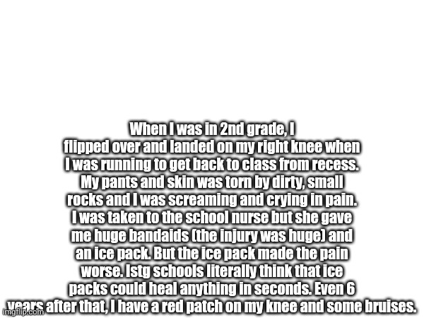 School is soooo dumb | When I was in 2nd grade, I flipped over and landed on my right knee when I was running to get back to class from recess. My pants and skin was torn by dirty, small rocks and I was screaming and crying in pain. I was taken to the school nurse but she gave me huge bandaids (the injury was huge) and an ice pack. But the ice pack made the pain worse. Istg schools literally think that ice packs could heal anything in seconds. Even 6 years after that, I have a red patch on my knee and some bruises. | made w/ Imgflip meme maker