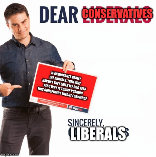 alert cringe anti immigration fascists incoming | CONSERVATIVES; IF IMMIGRANTS REALLY EAT ANIMALS, THEN WHY HAVEN'T THEY EATEN MY DOG YET? ALSO WHY IS TRUMP PUSHING THIS CONSPIRACY THEORY FORWARD? LIBERALS | image tagged in ben shapiro dear liberals,this eating animals thing is a lie | made w/ Imgflip meme maker