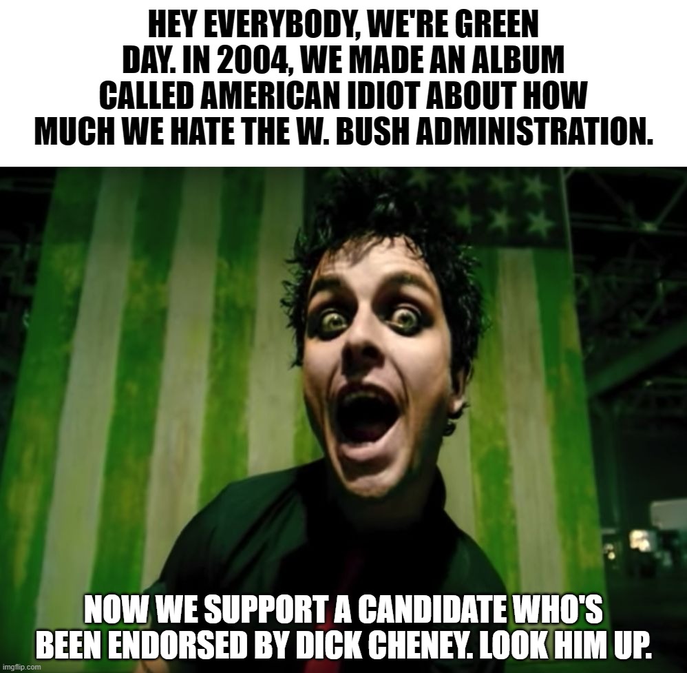 Green Day loves W. these days | HEY EVERYBODY, WE'RE GREEN DAY. IN 2004, WE MADE AN ALBUM CALLED AMERICAN IDIOT ABOUT HOW MUCH WE HATE THE W. BUSH ADMINISTRATION. NOW WE SUPPORT A CANDIDATE WHO'S BEEN ENDORSED BY DICK CHENEY. LOOK HIM UP. | image tagged in green day american idiot,bush,cheney,w | made w/ Imgflip meme maker