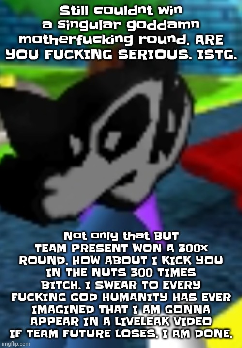 I don't care how rude or crude the shit I'm saying is atp if team future loses I'm gonna genuinely go wildin | Still couldnt win a singular godda​​m​n motherfu​cking round. ARE YOU FUC​​KING SERIOUS. ISTG. Not only that BUT TEAM PRESENT WON A 300x ROUND. HOW ABOUT I KICK YOU IN THE NUTS 300 TIMES BITCH. I SWEAR TO EVERY FUC​​KING GOD HUMANITY HAS EVER IMAGINED THAT I AM GONNA APPEAR IN A LIVELEAK VIDEO IF TEAM FUTURE LOSES. I AM DONE. | image tagged in he's absolutely pissed off | made w/ Imgflip meme maker