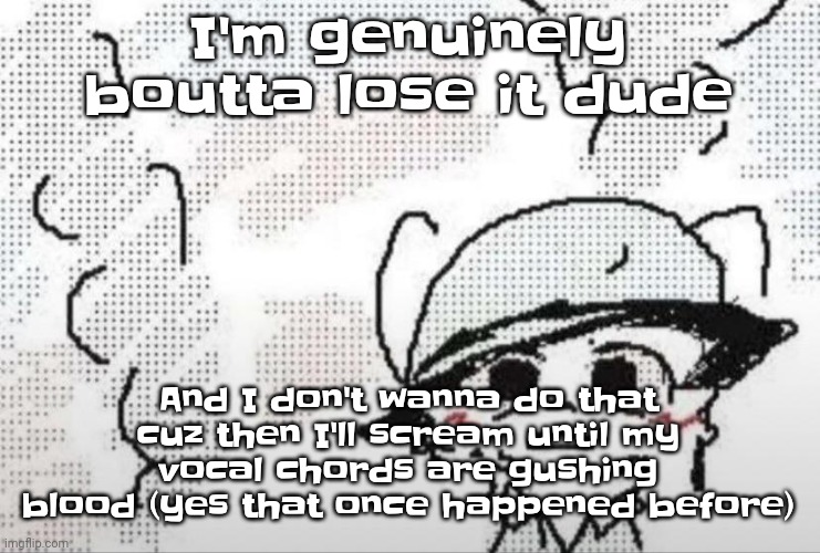 Also If you try ragebaiting in the comments I'll intentionally argue then drag you into an erp so don't even | I'm genuinely boutta lose it dude; And I don't wanna do that cuz then I'll scream until my vocal chords are gushing blood (yes that once happened before) | image tagged in boykisser thousand yard stare | made w/ Imgflip meme maker
