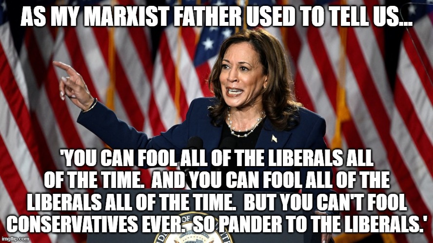 AS MY MARXIST FATHER USED TO TELL US... 'YOU CAN FOOL ALL OF THE LIBERALS ALL OF THE TIME.  AND YOU CAN FOOL ALL OF THE LIBERALS ALL OF THE TIME.  BUT YOU CAN'T FOOL CONSERVATIVES EVER.  SO PANDER TO THE LIBERALS.' | image tagged in kamala harris,liberal logic | made w/ Imgflip meme maker