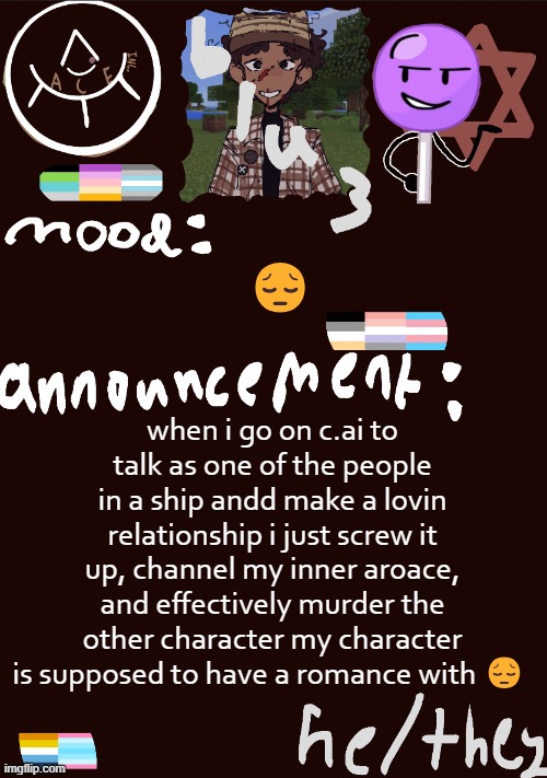 :( | 😔; when i go on c.ai to talk as one of the people in a ship andd make a lovin relationship i just screw it up, channel my inner aroace, and effectively murder the other character my character is supposed to have a romance with 😔 | image tagged in blu3 s gnarly sick temp | made w/ Imgflip meme maker