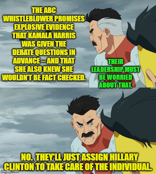 Actually they'll just tell their media outlets not to report on it. | THE ABC WHISTLEBLOWER PROMISES EXPLOSIVE EVIDENCE THAT KAMALA HARRIS WAS GIVEN THE DEBATE QUESTIONS IN ADVANCE -- AND THAT SHE ALSO KNEW SHE WOULDN’T BE FACT CHECKED. THEIR LEADERSHIP MUST BE WORRIED ABOUT THAT. NO.  THEY'LL JUST ASSIGN HILLARY CLINTON TO TAKE CARE OF THE INDIVIDUAL. | image tagged in yep | made w/ Imgflip meme maker