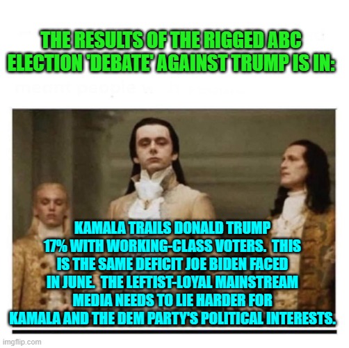 But I don't think the politically corrupt MSM can actually lie any harder. | THE RESULTS OF THE RIGGED ABC ELECTION 'DEBATE' AGAINST TRUMP IS IN:; KAMALA TRAILS DONALD TRUMP 17% WITH WORKING-CLASS VOTERS.  THIS IS THE SAME DEFICIT JOE BIDEN FACED IN JUNE.  THE LEFTIST-LOYAL MAINSTREAM MEDIA NEEDS TO LIE HARDER FOR KAMALA AND THE DEM PARTY'S POLITICAL INTERESTS. | image tagged in yep | made w/ Imgflip meme maker