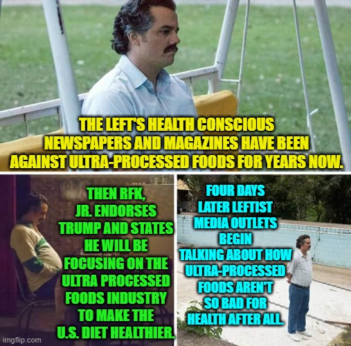 Irony so thick you can roll it out, cover it in sauce and ingredients and have a meal off it. | THE LEFT'S HEALTH CONSCIOUS NEWSPAPERS AND MAGAZINES HAVE BEEN AGAINST ULTRA-PROCESSED FOODS FOR YEARS NOW. FOUR DAYS LATER LEFTIST MEDIA OUTLETS BEGIN TALKING ABOUT HOW ULTRA-PROCESSED FOODS AREN'T SO BAD FOR HEALTH AFTER ALL. THEN RFK, JR. ENDORSES TRUMP AND STATES HE WILL BE FOCUSING ON THE ULTRA PROCESSED FOODS INDUSTRY TO MAKE THE U.S. DIET HEALTHIER. | image tagged in yep | made w/ Imgflip meme maker