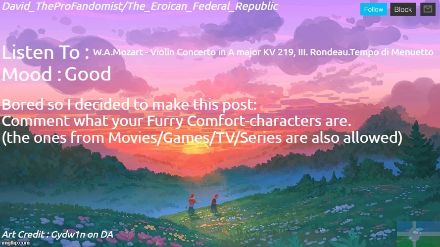 New and Better Eroican Federal Republic's Announcement | W.A.Mozart - Violin Concerto in A major KV 219, III. Rondeau.Tempo di Menuetto; Good; Bored so I decided to make this post:
Comment what your Furry Comfort-characters are.
(the ones from Movies/Games/TV/Series are also allowed) | image tagged in new and better eroican federal republic's announcement | made w/ Imgflip meme maker