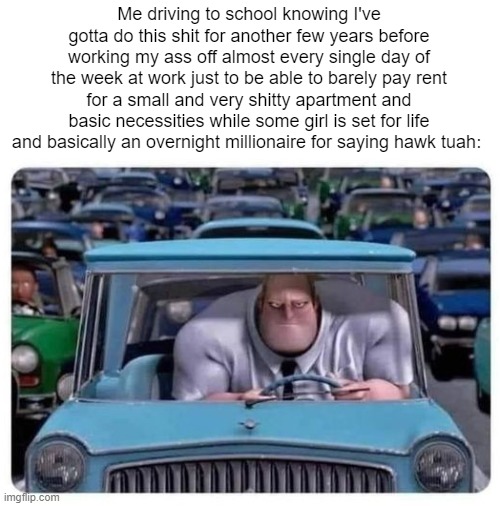 MR. INCREDIBLE DRIVING ANGRY | Me driving to school knowing I've gotta do this shit for another few years before working my ass off almost every single day of the week at work just to be able to barely pay rent for a small and very shitty apartment and basic necessities while some girl is set for life and basically an overnight millionaire for saying hawk tuah: | image tagged in mr incredible driving angry | made w/ Imgflip meme maker