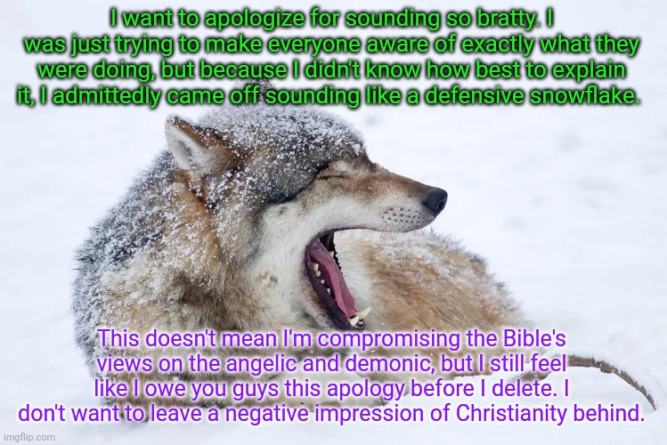 Goodbye chat, for real this time | I want to apologize for sounding so bratty. I was just trying to make everyone aware of exactly what they were doing, but because I didn't know how best to explain it, I admittedly came off sounding like a defensive snowflake. This doesn't mean I'm compromising the Bible's views on the angelic and demonic, but I still feel like I owe you guys this apology before I delete. I don't want to leave a negative impression of Christianity behind. | image tagged in yawning wolf | made w/ Imgflip meme maker